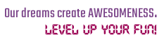 Our dreams create AWESOMENESS.  Level up your fun!
